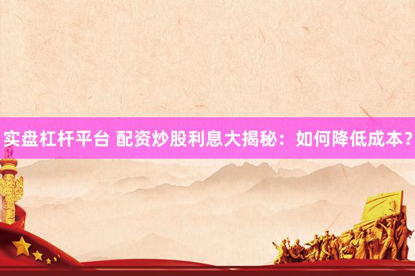 实盘杠杆平台 配资炒股利息大揭秘：如何降低成本？