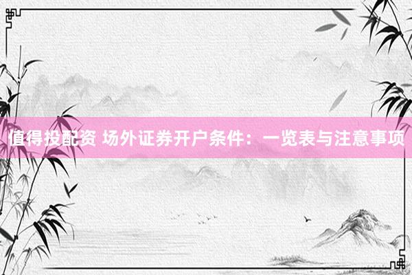 值得投配资 场外证券开户条件：一览表与注意事项