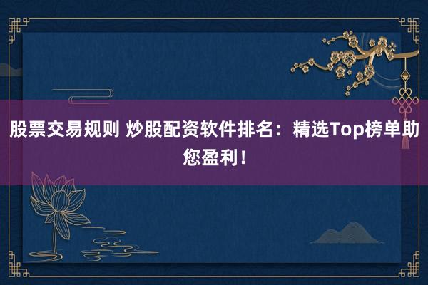 股票交易规则 炒股配资软件排名：精选Top榜单助您盈利！