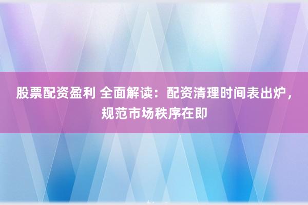 股票配资盈利 全面解读：配资清理时间表出炉，规范市场秩序在即