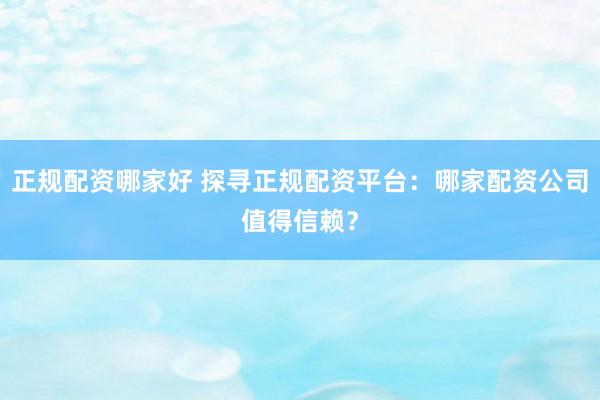 正规配资哪家好 探寻正规配资平台：哪家配资公司值得信赖？
