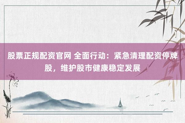 股票正规配资官网 全面行动：紧急清理配资停牌股，维护股市健康稳定发展