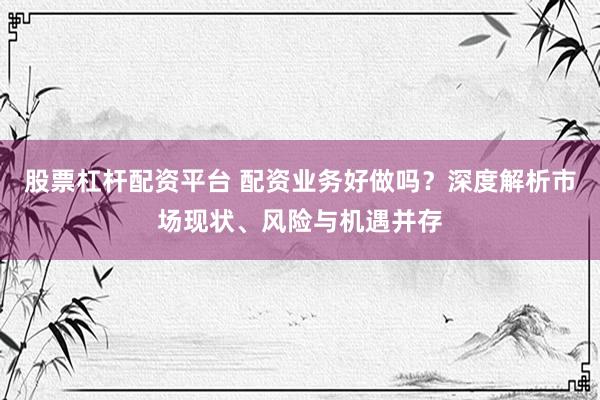 股票杠杆配资平台 配资业务好做吗？深度解析市场现状、风险与机遇并存
