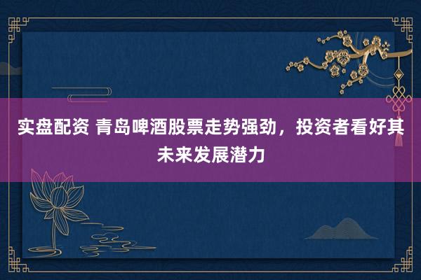 实盘配资 青岛啤酒股票走势强劲，投资者看好其未来发展潜力