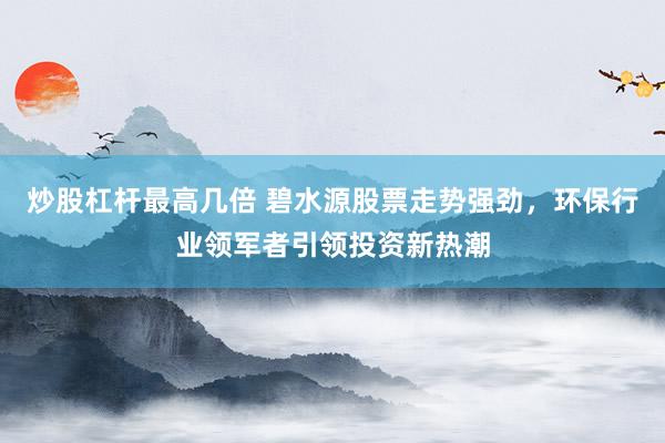 炒股杠杆最高几倍 碧水源股票走势强劲，环保行业领军者引领投资新热潮
