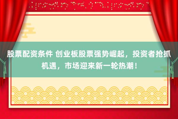 股票配资条件 创业板股票强势崛起，投资者抢抓机遇，市场迎来新一轮热潮！