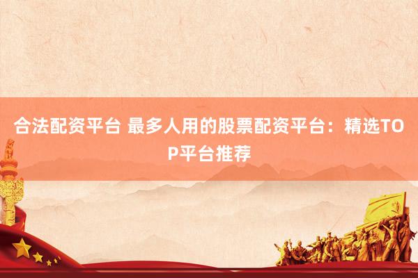 合法配资平台 最多人用的股票配资平台：精选TOP平台推荐
