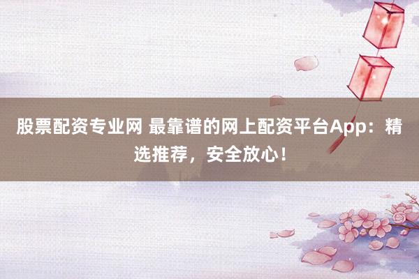 股票配资专业网 最靠谱的网上配资平台App：精选推荐，安全放心！