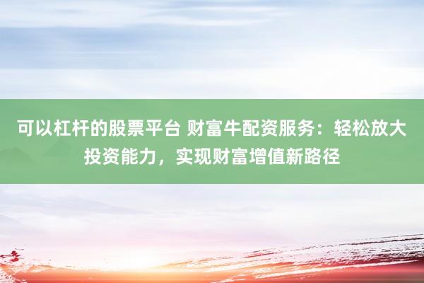 可以杠杆的股票平台 财富牛配资服务：轻松放大投资能力，实现财富增值新路径