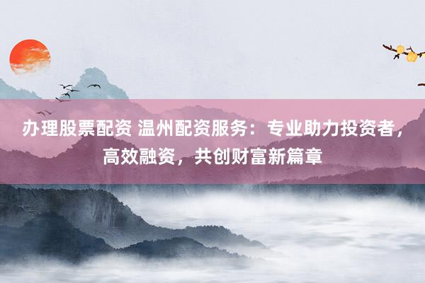 办理股票配资 温州配资服务：专业助力投资者，高效融资，共创财富新篇章