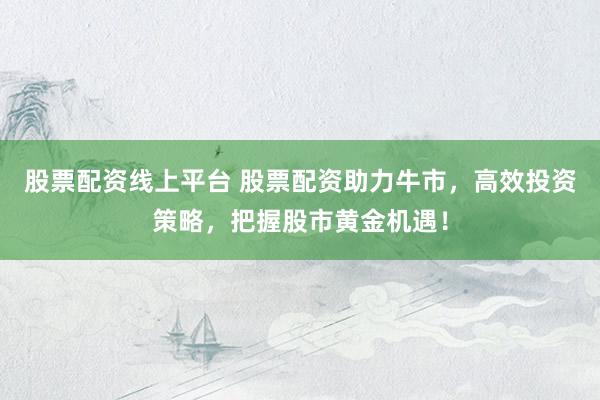 股票配资线上平台 股票配资助力牛市，高效投资策略，把握股市黄金机遇！