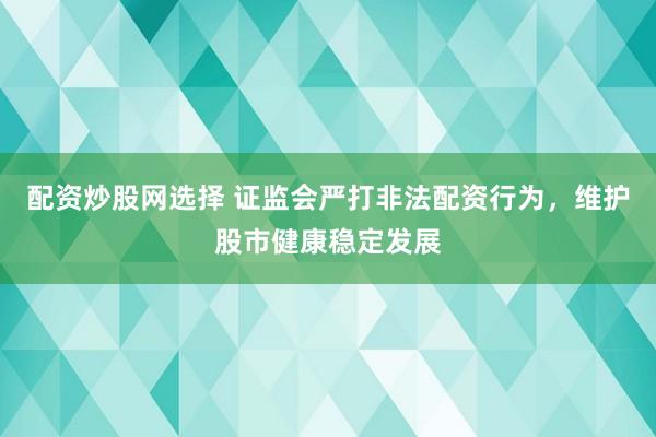 配资炒股网选择 证监会严打非法配资行为，维护股市健康稳定发展