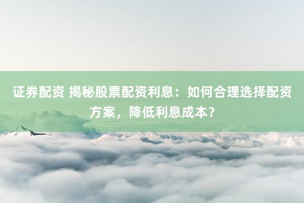 证券配资 揭秘股票配资利息：如何合理选择配资方案，降低利息成本？