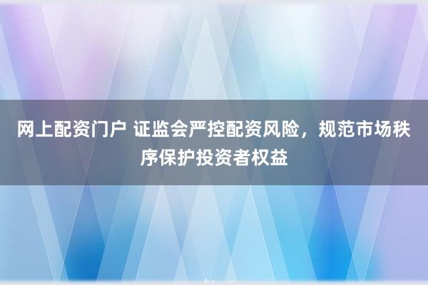 网上配资门户 证监会严控配资风险，规范市场秩序保护投资者权益