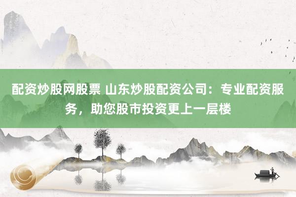 配资炒股网股票 山东炒股配资公司：专业配资服务，助您股市投资更上一层楼