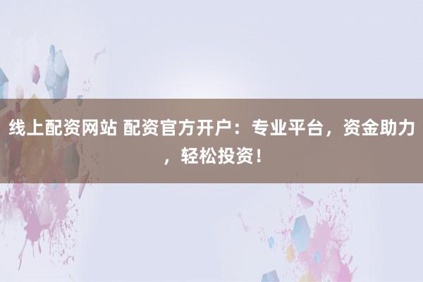 线上配资网站 配资官方开户：专业平台，资金助力，轻松投资！