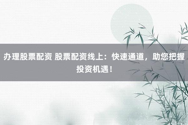 办理股票配资 股票配资线上：快速通道，助您把握投资机遇！
