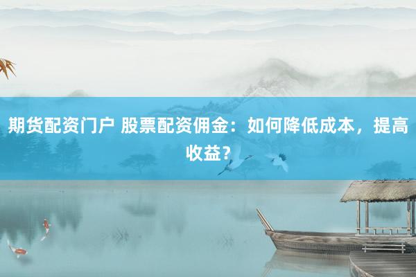 期货配资门户 股票配资佣金：如何降低成本，提高收益？