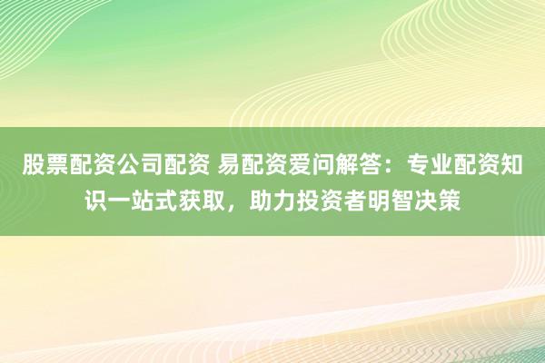 股票配资公司配资 易配资爱问解答：专业配资知识一站式获取，助力投资者明智决策