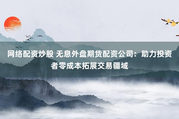 网络配资炒股 无息外盘期货配资公司：助力投资者零成本拓展交易疆域
