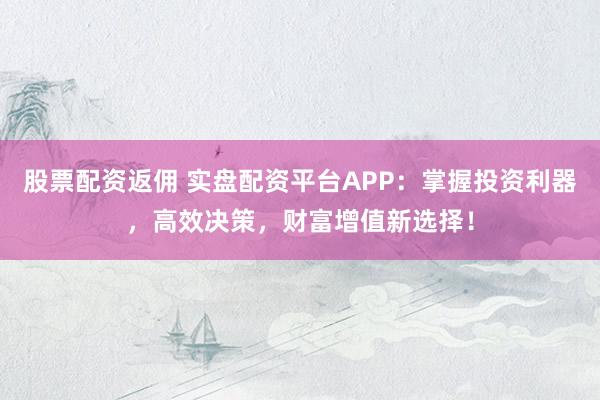 股票配资返佣 实盘配资平台APP：掌握投资利器，高效决策，财富增值新选择！