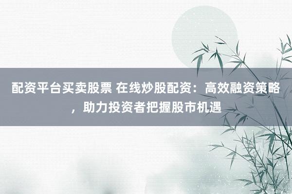 配资平台买卖股票 在线炒股配资：高效融资策略，助力投资者把握股市机遇
