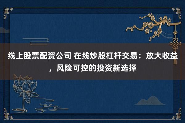 线上股票配资公司 在线炒股杠杆交易：放大收益，风险可控的投资新选择