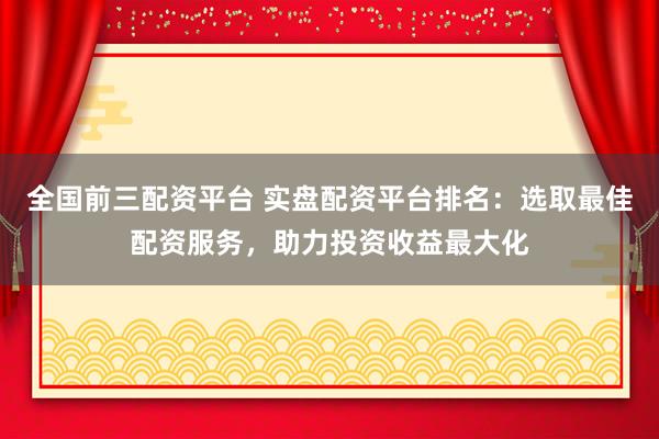 全国前三配资平台 实盘配资平台排名：选取最佳配资服务，助力投资收益最大化