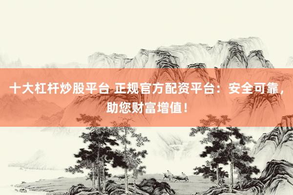 十大杠杆炒股平台 正规官方配资平台：安全可靠，助您财富增值！