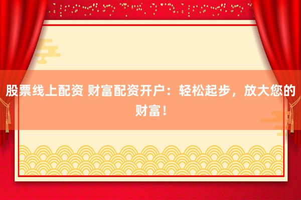股票线上配资 财富配资开户：轻松起步，放大您的财富！