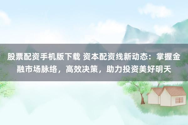 股票配资手机版下载 资本配资线新动态：掌握金融市场脉络，高效决策，助力投资美好明天