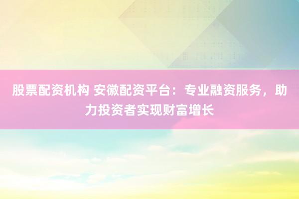 股票配资机构 安徽配资平台：专业融资服务，助力投资者实现财富增长