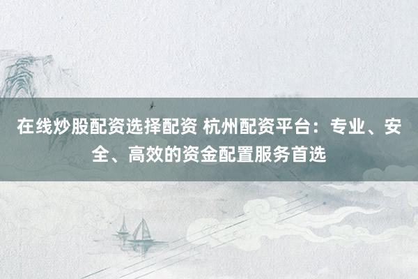 在线炒股配资选择配资 杭州配资平台：专业、安全、高效的资金配置服务首选