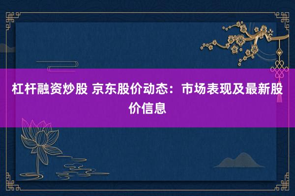 杠杆融资炒股 京东股价动态：市场表现及最新股价信息