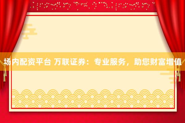 场内配资平台 万联证券：专业服务，助您财富增值