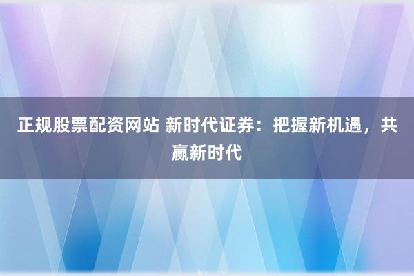 正规股票配资网站 新时代证券：把握新机遇，共赢新时代