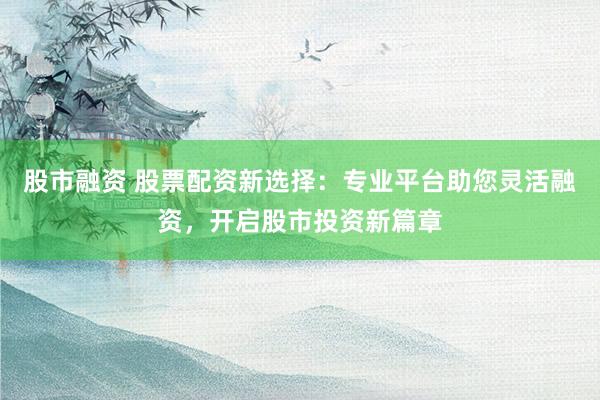 股市融资 股票配资新选择：专业平台助您灵活融资，开启股市投资新篇章