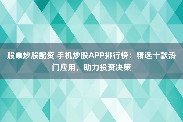 股票炒股配资 手机炒股APP排行榜：精选十款热门应用，助力投资决策