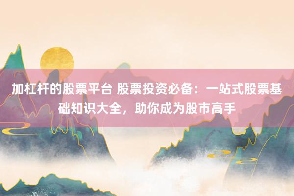 加杠杆的股票平台 股票投资必备：一站式股票基础知识大全，助你成为股市高手