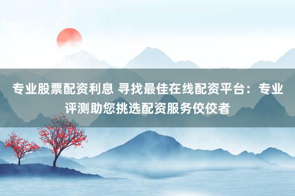 专业股票配资利息 寻找最佳在线配资平台：专业评测助您挑选配资服务佼佼者