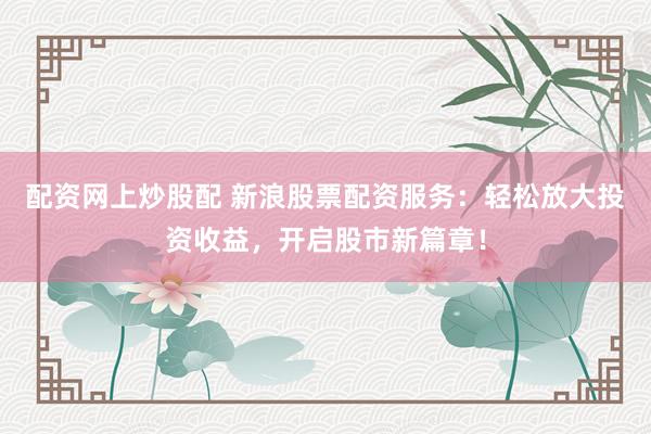 配资网上炒股配 新浪股票配资服务：轻松放大投资收益，开启股市新篇章！