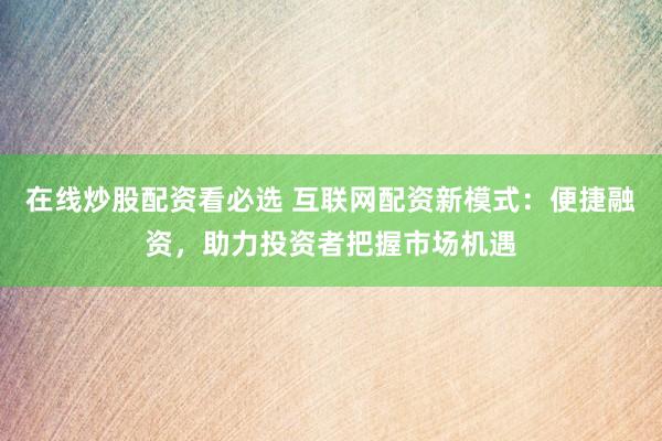 在线炒股配资看必选 互联网配资新模式：便捷融资，助力投资者把握市场机遇
