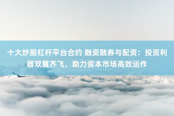 十大炒股杠杆平台合约 融资融券与配资：投资利器双翼齐飞，助力资本市场高效运作