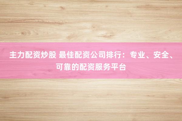 主力配资炒股 最佳配资公司排行：专业、安全、可靠的配资服务平台