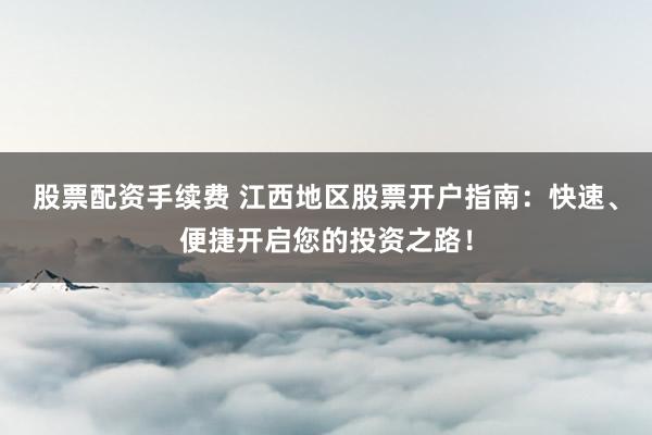 股票配资手续费 江西地区股票开户指南：快速、便捷开启您的投资之路！
