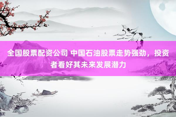 全国股票配资公司 中国石油股票走势强劲，投资者看好其未来发展潜力
