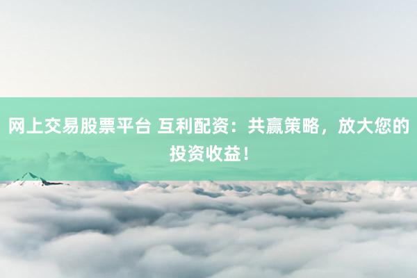 网上交易股票平台 互利配资：共赢策略，放大您的投资收益！