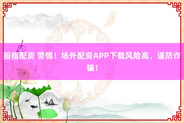 股指配资 警惕！场外配资APP下载风险高，谨防诈骗！