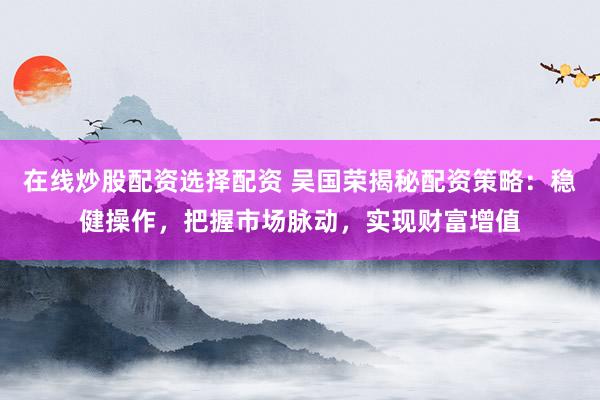 在线炒股配资选择配资 吴国荣揭秘配资策略：稳健操作，把握市场脉动，实现财富增值