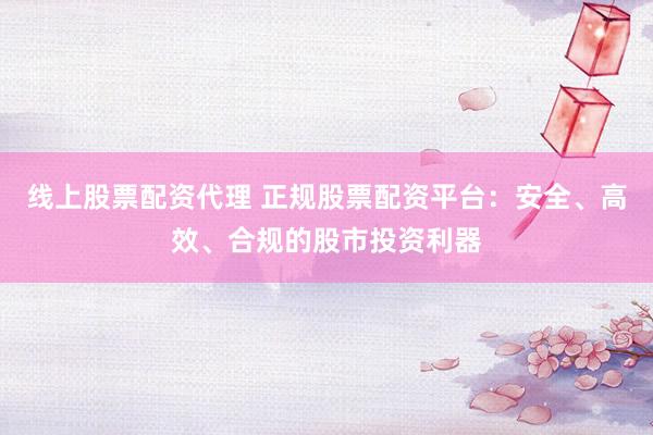 线上股票配资代理 正规股票配资平台：安全、高效、合规的股市投资利器